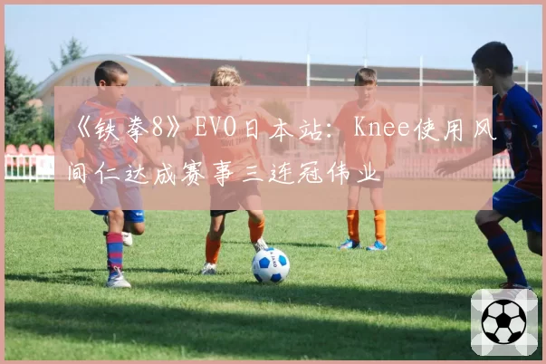 《铁拳8》EVO日本站：Knee使用风间仁达成赛事三连冠伟业