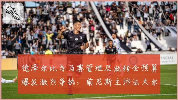 德泽尔比与马赛管理层就转会预算爆发激烈争执，前尼斯主帅法夫尔进入候补名单