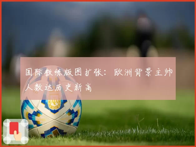 国际教练版图扩张:欧洲背景主帅人数达历史新高