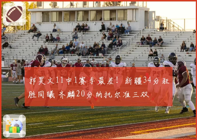 郭昊文11中1赛季最差！新疆34分狂胜同曦 齐麟20分纳托尔准三双