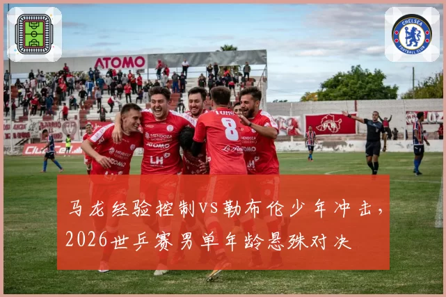 马龙经验控制vs勒布伦少年冲击,2026世乒赛男单年龄悬殊对决