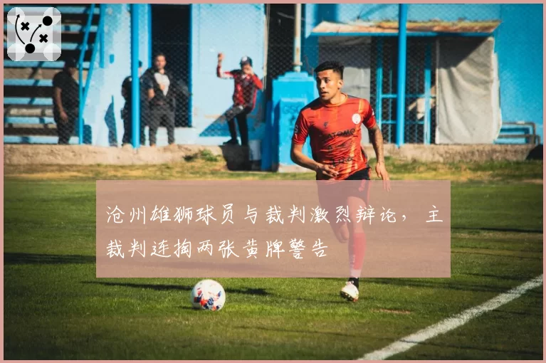 沧州雄狮球员与裁判激烈辩论,主裁判连掏两张黄牌警告