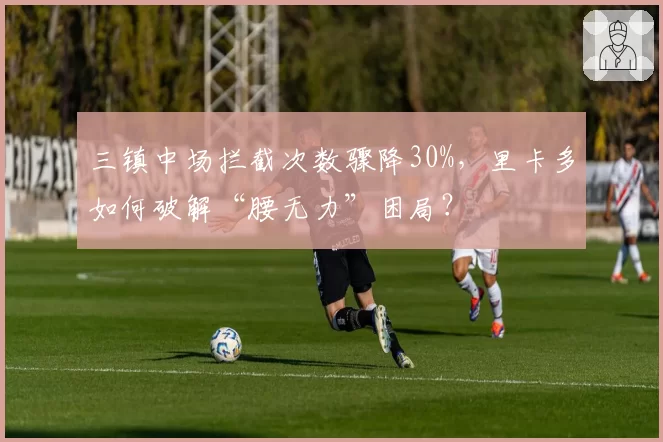 三镇中场拦截次数骤降30%，里卡多如何破解“腰无力”困局？