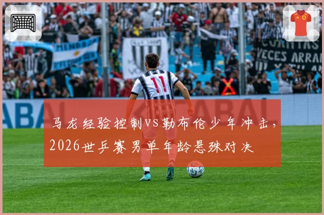 马龙经验控制vs勒布伦少年冲击,2026世乒赛男单年龄悬殊对决