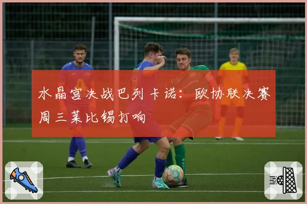 水晶宫决战巴列卡诺:欧协联决赛周三莱比锡打响