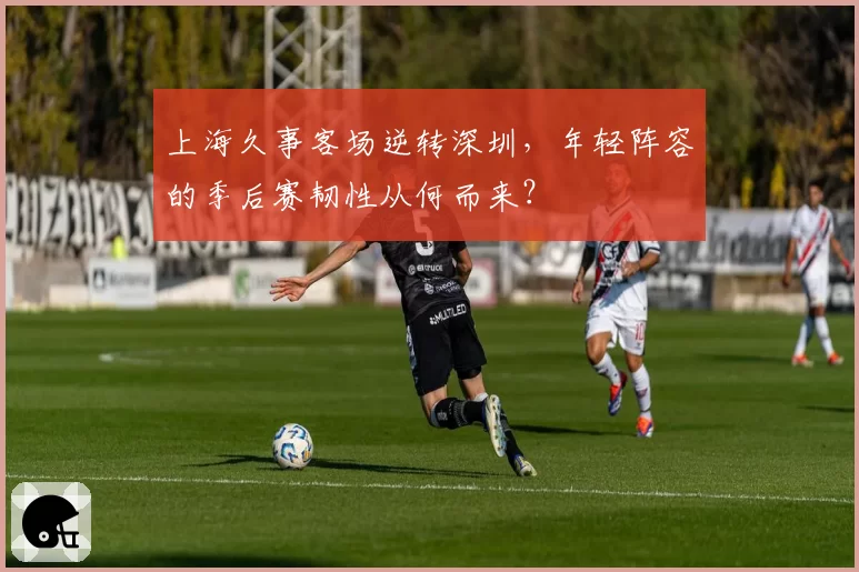 上海久事客场逆转深圳,年轻阵容的季后赛韧性从何而来?