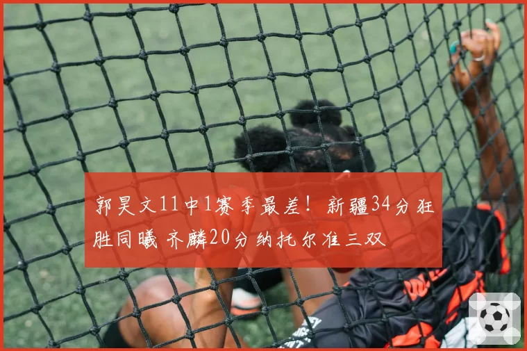郭昊文11中1赛季最差!新疆34分狂胜同曦 齐麟20分纳托尔准三双