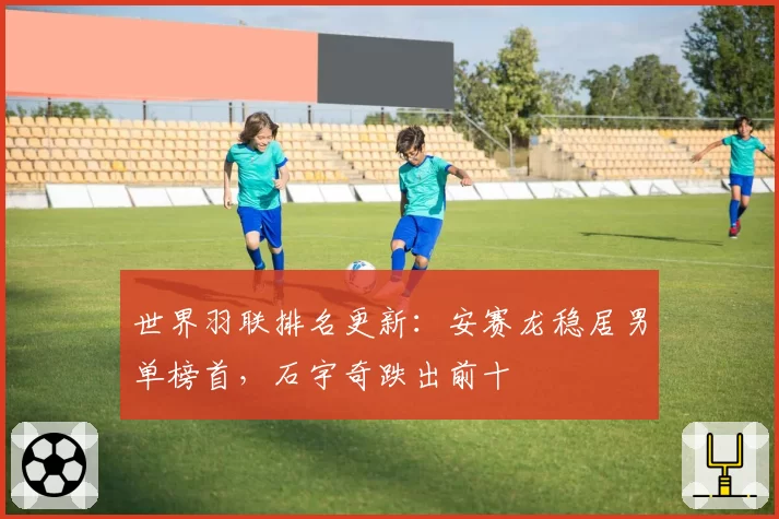 世界羽联排名更新：安赛龙稳居男单榜首，石宇奇跌出前十
