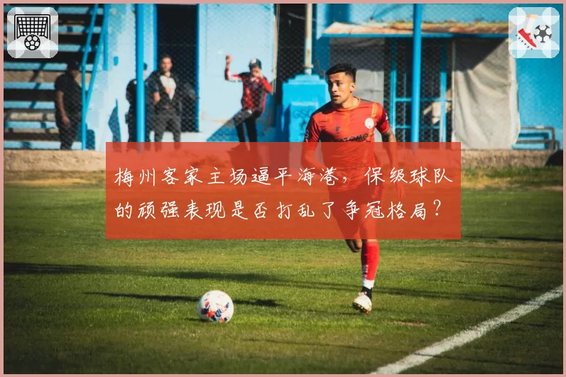 梅州客家主场逼平海港,保级球队的顽强表现是否打乱了争冠格局?