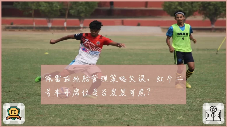 佩雷兹轮胎管理策略失误,红牛二号车手席位是否岌岌可危?