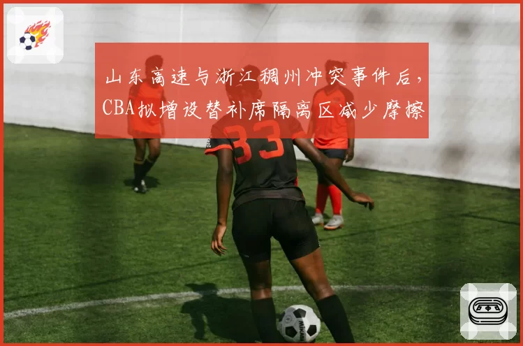 山东高速与浙江稠州冲突事件后,CBA拟增设替补席隔离区减少摩擦