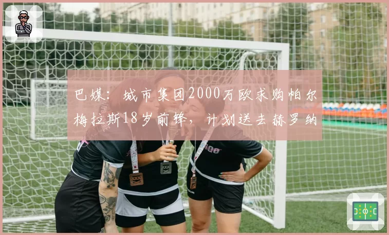 巴媒：城市集团2000万欧求购帕尔梅拉斯18岁前锋，计划送去赫罗纳