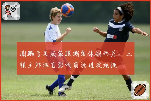 谢鹏飞足底筋膜撕裂休战两月,三镇主帅坦言影响前场进攻轮换