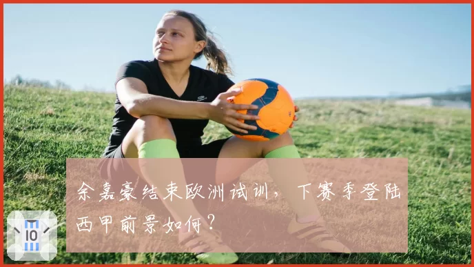 余嘉豪结束欧洲试训,下赛季登陆西甲前景如何?