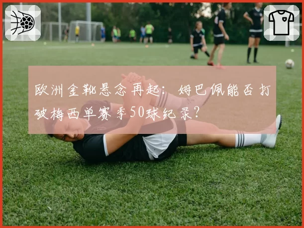 欧洲金靴悬念再起:姆巴佩能否打破梅西单赛季50球纪录?