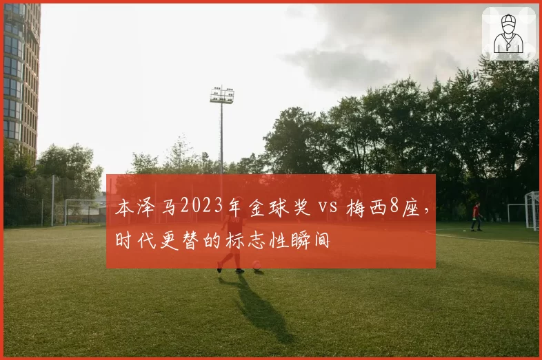 本泽马2023年金球奖 vs 梅西8座，时代更替的标志性瞬间