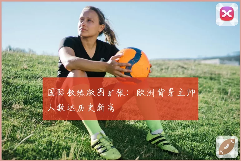国际教练版图扩张：欧洲背景主帅人数达历史新高