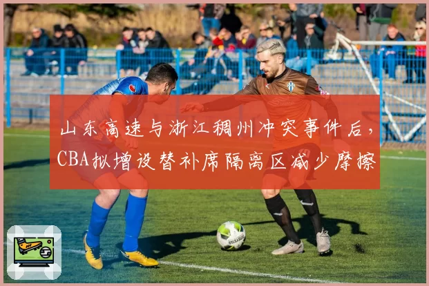 山东高速与浙江稠州冲突事件后,CBA拟增设替补席隔离区减少摩擦