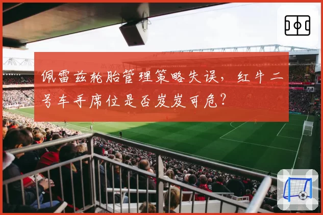 佩雷兹轮胎管理策略失误,红牛二号车手席位是否岌岌可危?