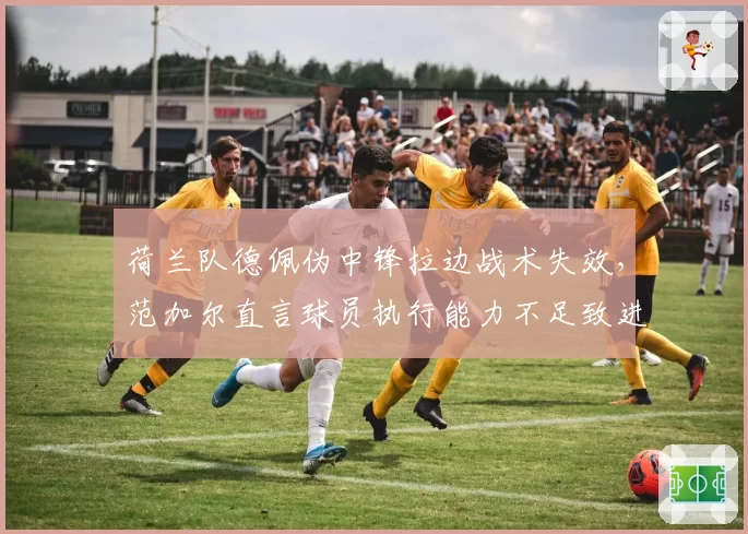 荷兰队德佩伪中锋拉边战术失效,范加尔直言球员执行能力不足致进攻瘫痪