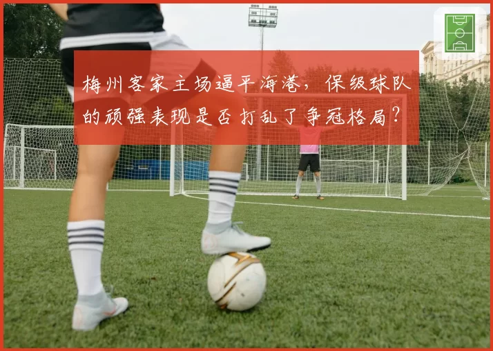 梅州客家主场逼平海港，保级球队的顽强表现是否打乱了争冠格局？