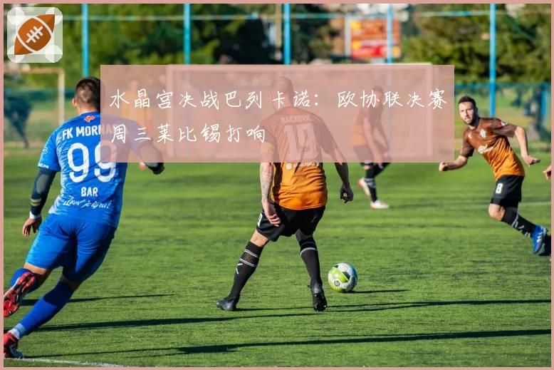 水晶宫决战巴列卡诺:欧协联决赛周三莱比锡打响