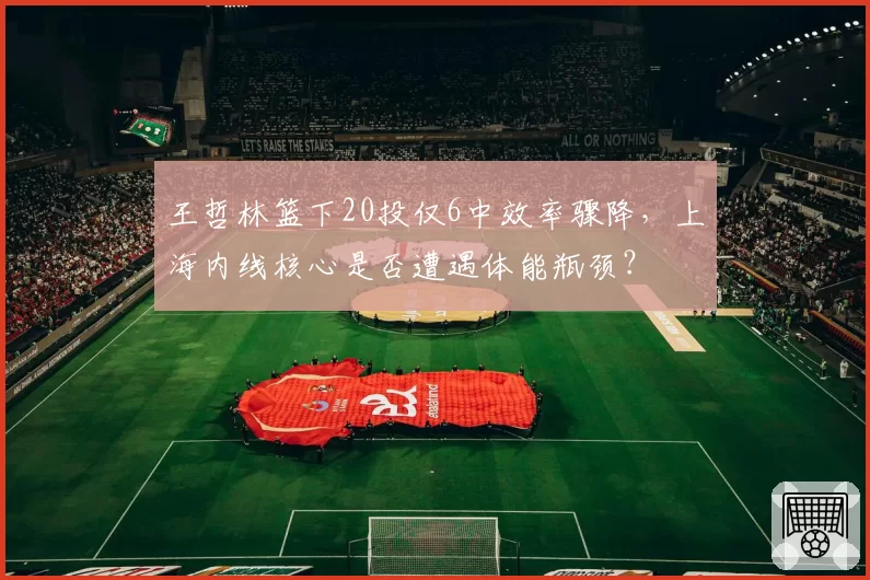 王哲林篮下20投仅6中效率骤降，上海内线核心是否遭遇体能瓶颈？